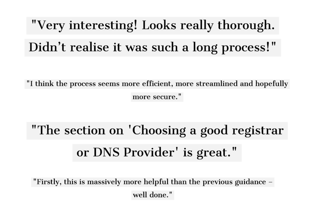 4 feedback quotes from cross government: 1. Very interesting! Looks really thorough. Didn't realise it was such a long process! 2. Thank you for the opportunity to review your new guidance. It really is excellent stuff! 3. I think the process seems more efficient, more streamlined and hopefully more secure. 4. The section on "Choosing a good registrar or DNS Provider" is great.